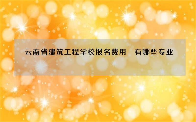 云南省建筑工程学校报名费用 有哪些专业